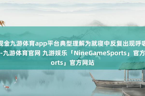 现金九游体育app平台典型理解为就寝中反复出现呼吸暂停-九游体育官网 九游娱乐「NineGameSports」官方网站
