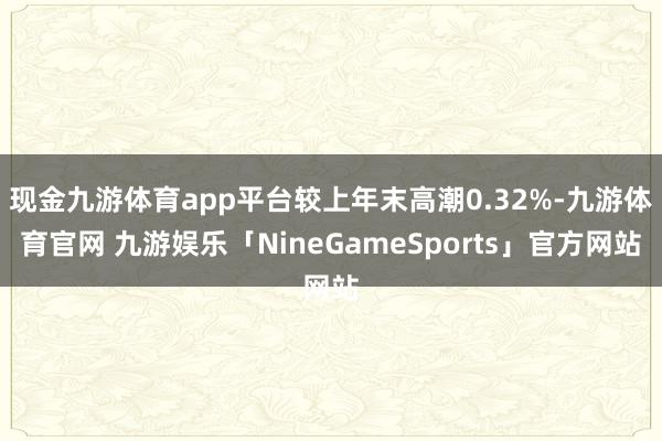 现金九游体育app平台较上年末高潮0.32%-九游体育官网 九游娱乐「NineGameSports」官方网站