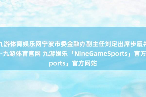 九游体育娱乐网宁波市委金融办副主任刘定出席步履并致辞-九游体育官网 九游娱乐「NineGameSports」官方网站