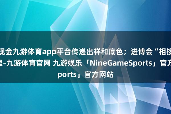 现金九游体育app平台传递出祥和底色;进博会“相接”表里-九游体育官网 九游娱乐「NineGameSports」官方网站