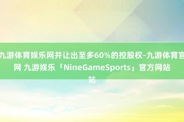 九游体育娱乐网并让出至多60%的控股权-九游体育官网 九游娱乐「NineGameSports」官方网站