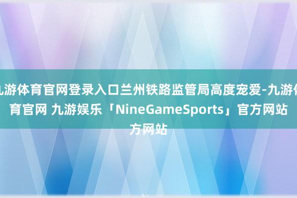 九游体育官网登录入口兰州铁路监管局高度宠爱-九游体育官网 九游娱乐「NineGameSports」官方网站