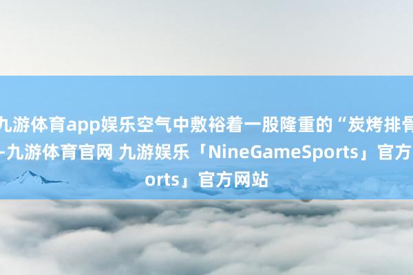 九游体育app娱乐空气中敷裕着一股隆重的“炭烤排骨”味-九游体育官网 九游娱乐「NineGameSports」官方网站