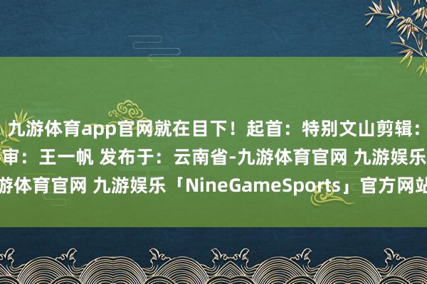 九游体育app官网就在目下！起首：特别文山剪辑：姜蕾审核：陈独一终审：王一帆 发布于：云南省-九游体育官网 九游娱乐「NineGameSports」官方网站