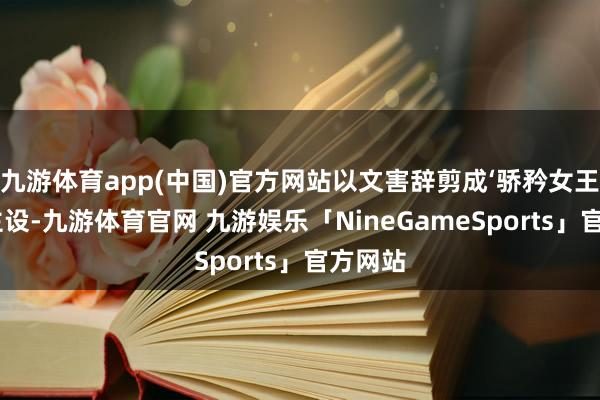 九游体育app(中国)官方网站以文害辞剪成‘骄矜女王’东谈主设-九游体育官网 九游娱乐「NineGameSports」官方网站