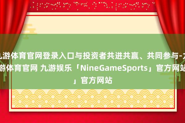 九游体育官网登录入口与投资者共进共赢、共同参与-九游体育官网 九游娱乐「NineGameSports」官方网站