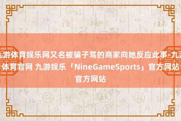 九游体育娱乐网又名被骗子骂的商家向她反应此事-九游体育官网 九游娱乐「NineGameSports」官方网站