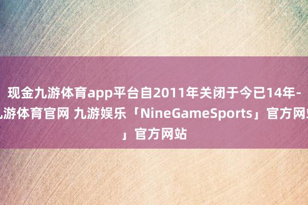 现金九游体育app平台自2011年关闭于今已14年-九游体育官网 九游娱乐「NineGameSports」官方网站