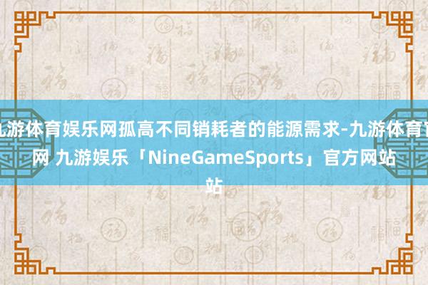 九游体育娱乐网孤高不同销耗者的能源需求-九游体育官网 九游娱乐「NineGameSports」官方网站