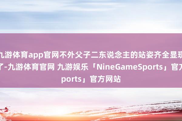 九游体育app官网不外父子二东说念主的站姿齐全显现出来了-九游体育官网 九游娱乐「NineGameSports」官方网站