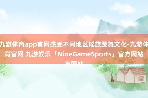 九游体育app官网感受不同地区瑶族跳舞文化-九游体育官网 九游娱乐「NineGameSports」官方网站