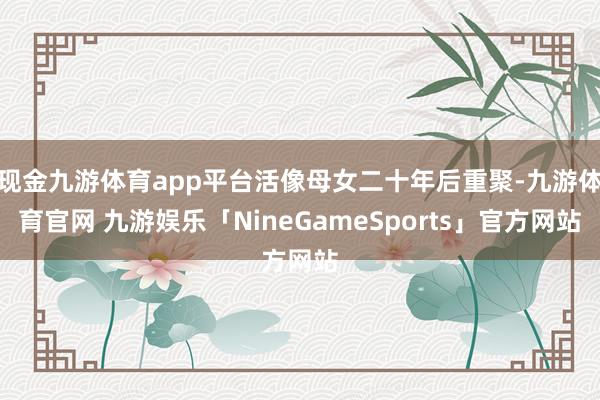 现金九游体育app平台活像母女二十年后重聚-九游体育官网 九游娱乐「NineGameSports」官方网站