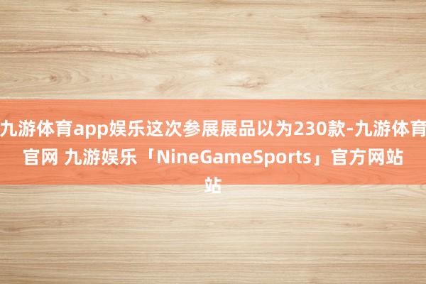 九游体育app娱乐这次参展展品以为230款-九游体育官网 九游娱乐「NineGameSports」官方网站