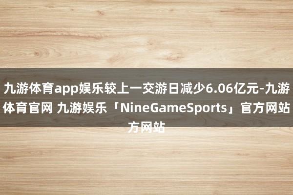 九游体育app娱乐较上一交游日减少6.06亿元-九游体育官网 九游娱乐「NineGameSports」官方网站