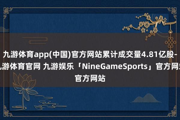 九游体育app(中国)官方网站累计成交量4.81亿股-九游体育官网 九游娱乐「NineGameSports」官方网站