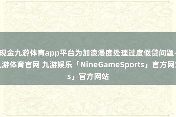 现金九游体育app平台为加浪漫度处理过度假贷问题-九游体育官网 九游娱乐「NineGameSports」官方网站
