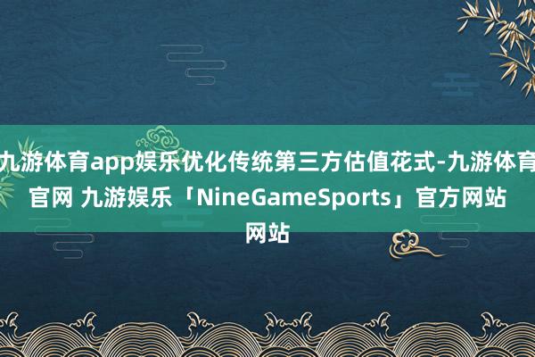 九游体育app娱乐优化传统第三方估值花式-九游体育官网 九游娱乐「NineGameSports」官方网站
