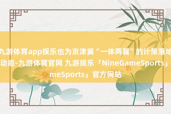 九游体育app娱乐也为京津冀“一体两翼”的计策落地注入刚劲动能-九游体育官网 九游娱乐「NineGameSports」官方网站