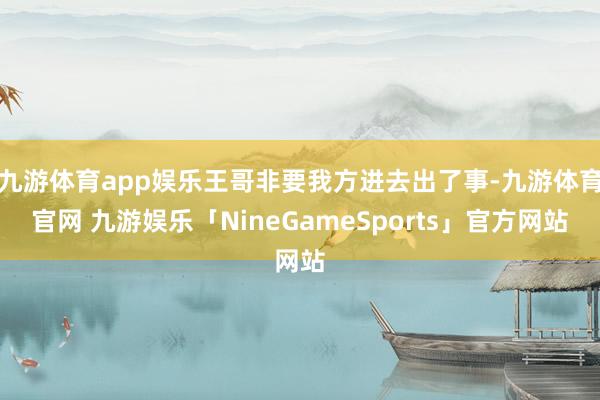 九游体育app娱乐王哥非要我方进去出了事-九游体育官网 九游娱乐「NineGameSports」官方网站