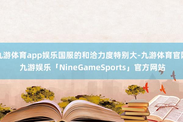 九游体育app娱乐国服的和洽力度特别大-九游体育官网 九游娱乐「NineGameSports」官方网站
