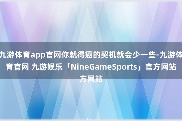 九游体育app官网你就得癌的契机就会少一些-九游体育官网 九游娱乐「NineGameSports」官方网站