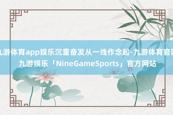 九游体育app娱乐沉重奋发从一线作念起-九游体育官网 九游娱乐「NineGameSports」官方网站
