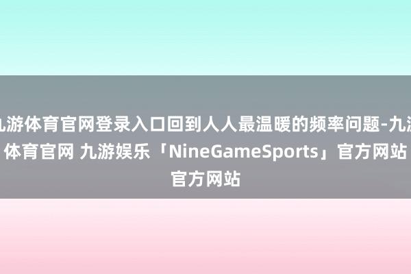 九游体育官网登录入口回到人人最温暖的频率问题-九游体育官网 九游娱乐「NineGameSports」官方网站
