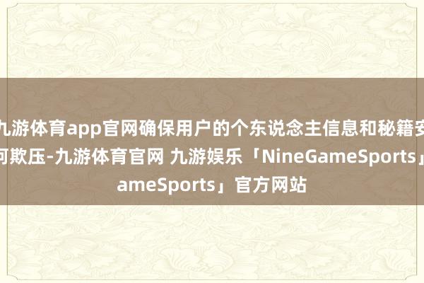 九游体育app官网确保用户的个东说念主信息和秘籍安全不受任何欺压-九游体育官网 九游娱乐「NineGameSports」官方网站