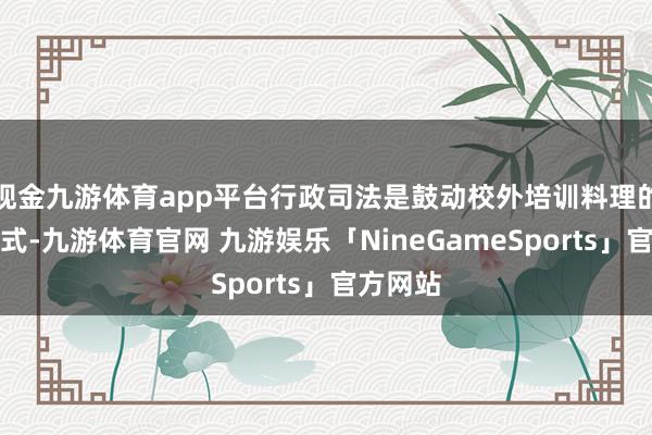 现金九游体育app平台行政司法是鼓动校外培训料理的伏击方式-九游体育官网 九游娱乐「NineGameSports」官方网站