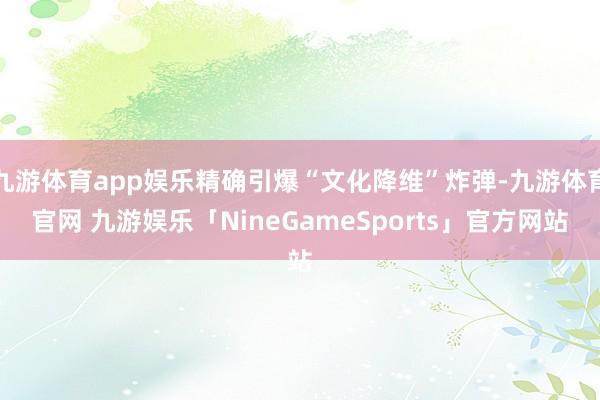 九游体育app娱乐精确引爆“文化降维”炸弹-九游体育官网 九游娱乐「NineGameSports」官方网站
