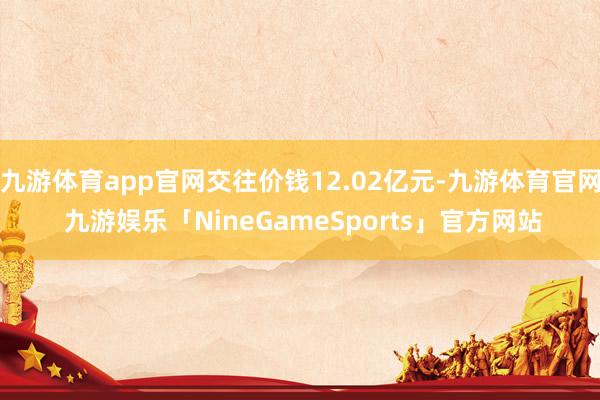 九游体育app官网交往价钱12.02亿元-九游体育官网 九游娱乐「NineGameSports」官方网站