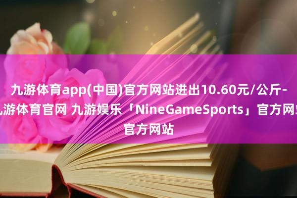 九游体育app(中国)官方网站进出10.60元/公斤-九游体育官网 九游娱乐「NineGameSports」官方网站