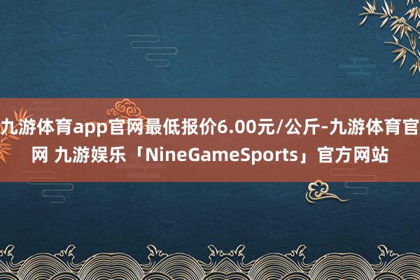 九游体育app官网最低报价6.00元/公斤-九游体育官网 九游娱乐「NineGameSports」官方网站