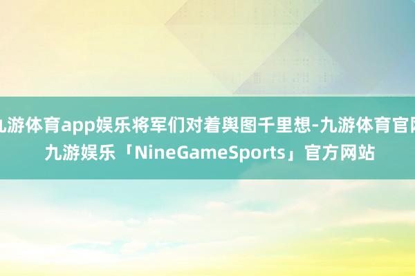 九游体育app娱乐将军们对着舆图千里想-九游体育官网 九游娱乐「NineGameSports」官方网站