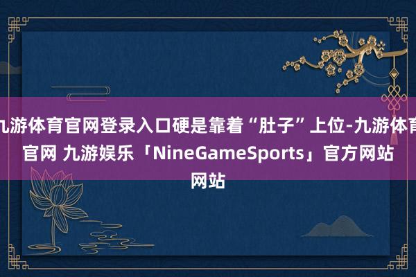九游体育官网登录入口硬是靠着“肚子”上位-九游体育官网 九游娱乐「NineGameSports」官方网站