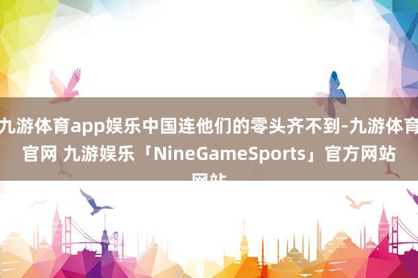 九游体育app娱乐中国连他们的零头齐不到-九游体育官网 九游娱乐「NineGameSports」官方网站