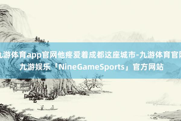 九游体育app官网他疼爱着成都这座城市-九游体育官网 九游娱乐「NineGameSports」官方网站