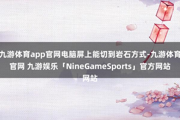 九游体育app官网电脑屏上能切到岩石方式-九游体育官网 九游娱乐「NineGameSports」官方网站