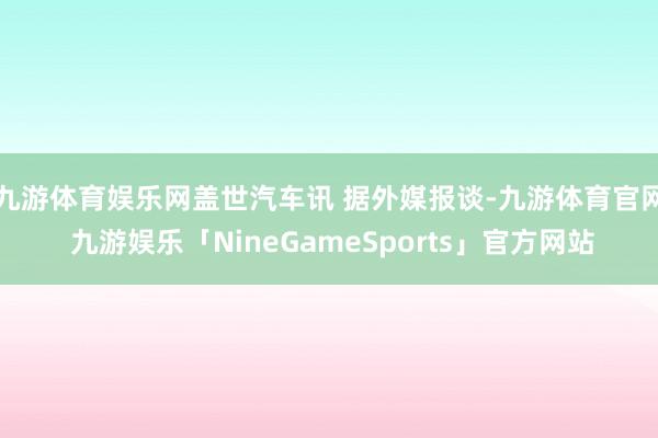 九游体育娱乐网盖世汽车讯 据外媒报谈-九游体育官网 九游娱乐「NineGameSports」官方网站