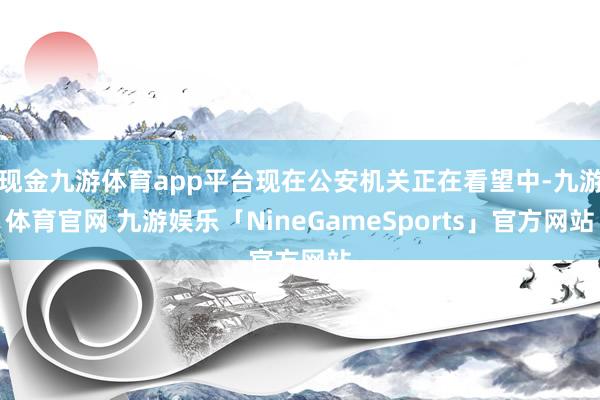 现金九游体育app平台现在公安机关正在看望中-九游体育官网 九游娱乐「NineGameSports」官方网站