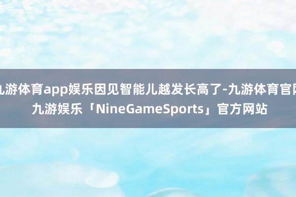 九游体育app娱乐因见智能儿越发长高了-九游体育官网 九游娱乐「NineGameSports」官方网站
