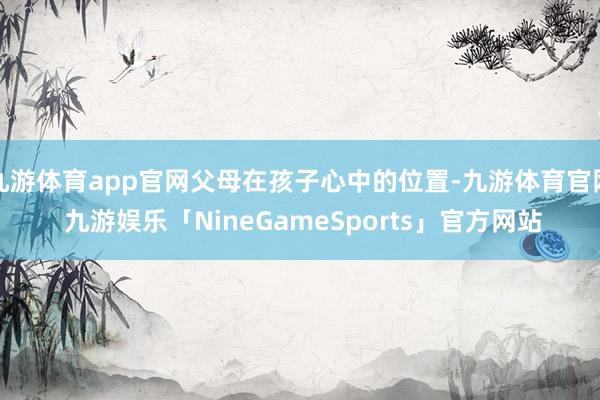 九游体育app官网父母在孩子心中的位置-九游体育官网 九游娱乐「NineGameSports」官方网站