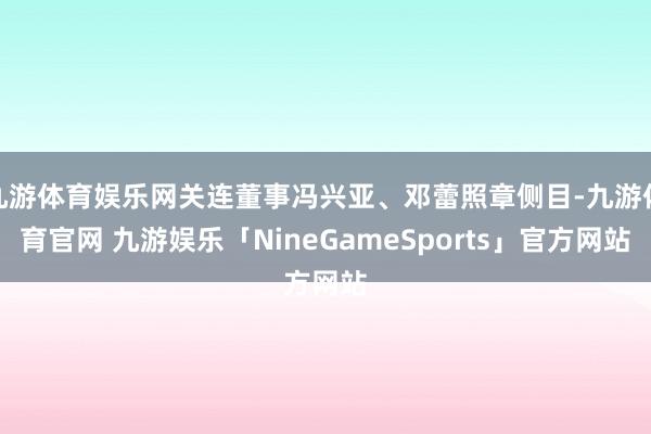 九游体育娱乐网关连董事冯兴亚、邓蕾照章侧目-九游体育官网 九游娱乐「NineGameSports」官方网站