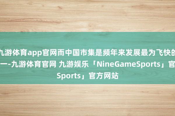 九游体育app官网而中国市集是频年来发展最为飞快的市集之一-九游体育官网 九游娱乐「NineGameSports」官方网站