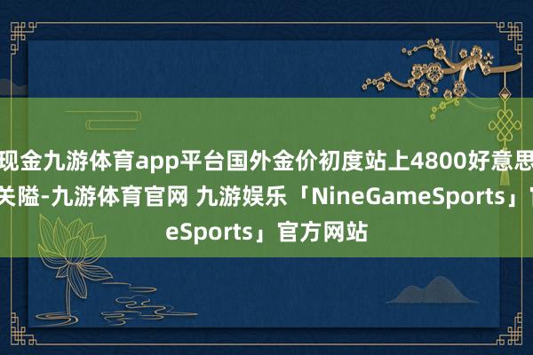 现金九游体育app平台国外金价初度站上4800好意思元/盎司关隘-九游体育官网 九游娱乐「NineGameSports」官方网站