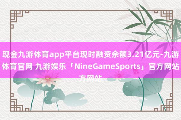现金九游体育app平台现时融资余额3.21亿元-九游体育官网 九游娱乐「NineGameSports」官方网站
