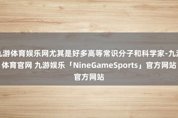 九游体育娱乐网尤其是好多高等常识分子和科学家-九游体育官网 九游娱乐「NineGameSports」官方网站