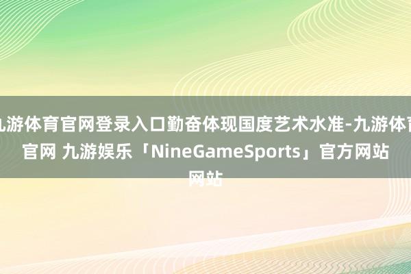 九游体育官网登录入口勤奋体现国度艺术水准-九游体育官网 九游娱乐「NineGameSports」官方网站