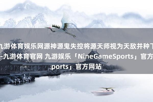 九游体育娱乐网源神源鬼失控将源天师视为天敌并种下哀吊-九游体育官网 九游娱乐「NineGameSports」官方网站