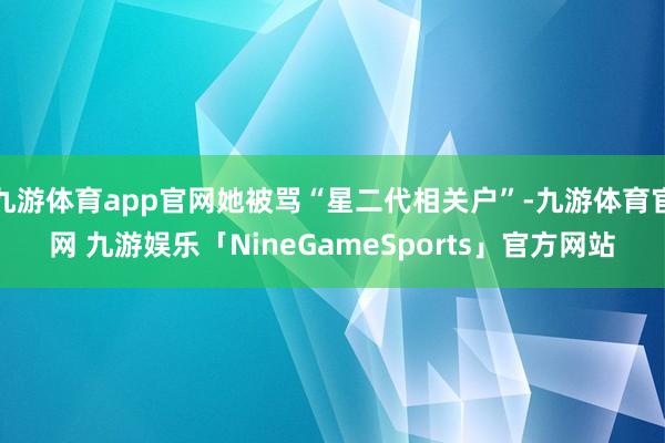 九游体育app官网她被骂“星二代相关户”-九游体育官网 九游娱乐「NineGameSports」官方网站